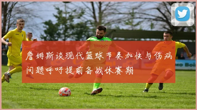 詹姆斯谈现代篮球节奏加快与伤病问题呼吁提前备战休赛期
