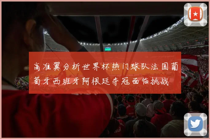 高准翼分析世界杯热门球队法国葡萄牙西班牙阿根廷夺冠面临挑战