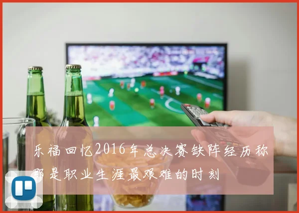 乐福回忆2016年总决赛缺阵经历称那是职业生涯最艰难的时刻