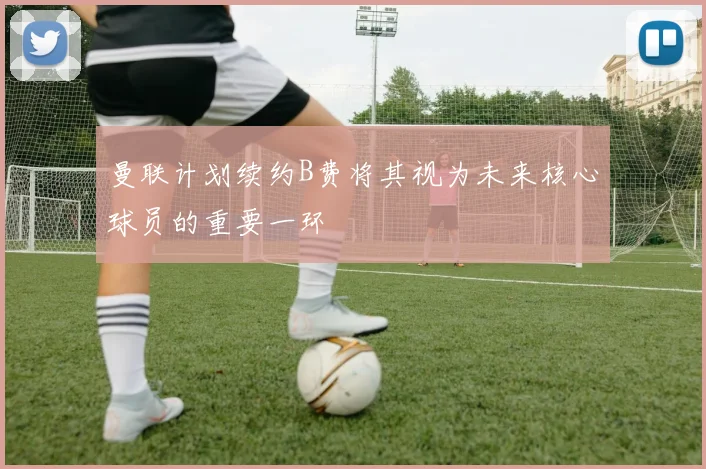曼联计划续约B费将其视为未来核心球员的重要一环