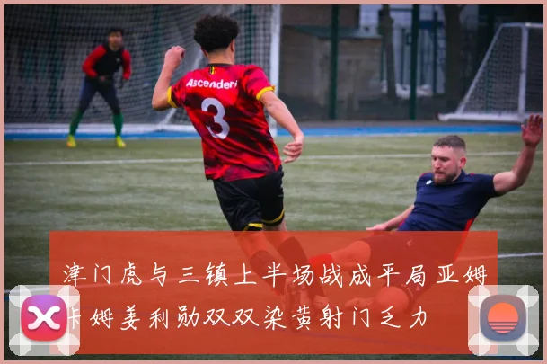 津门虎与三镇上半场战成平局亚姆卡姆姜利勋双双染黄射门乏力