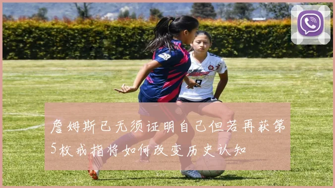 詹姆斯已无须证明自己但若再获第5枚戒指将如何改变历史认知