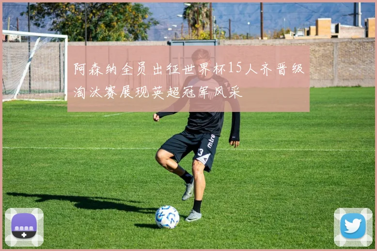 阿森纳全员出征世界杯15人齐晋级淘汰赛展现英超冠军风采