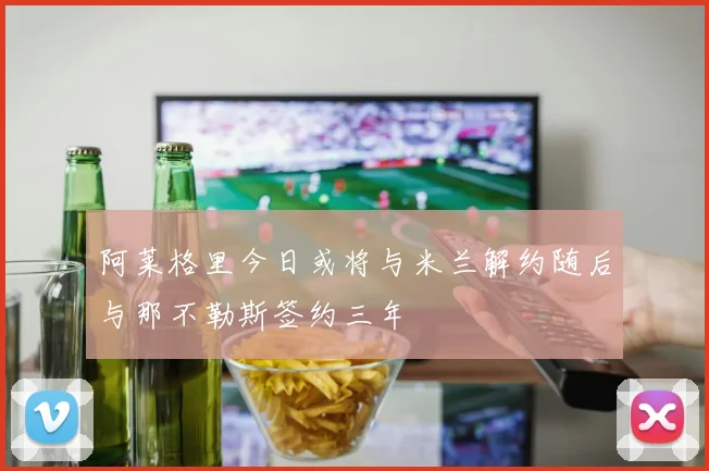 阿莱格里今日或将与米兰解约随后与那不勒斯签约三年