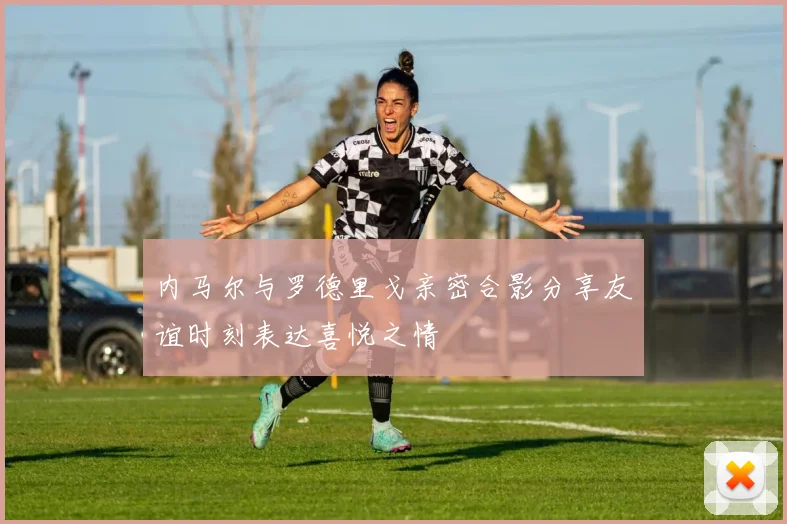 内马尔与罗德里戈亲密合影分享友谊时刻表达喜悦之情